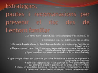 1. Els pares, mares i tutors han de ser un exemple per als seus fills / es.
2. Fomentar el respecte i la tolerància cap als altres.
3. De forma discreta, s'ha de fer des de l'entorn familiar un seguiment de l'activitat en
línia del menor.
4. Els pares, mares i tutors han d'estar atents a qualsevol comportament inadequat en
línia i traslladar el menor la forma correcta de procedir.
5. Quan es realitza una recomanació no s'ha de fer en forma de càstig.
6. Igual que per a la resta de conductes que volem fomentar en el menor, és important el
component motivacional.
7. Fent ús de l'aprenentatge vicari, ja que en els joves és molt freqüent
que aprenguin aveure el que passa en els altres, sent observadors.
8. S'ha de ser encertat en la manera i forma de realitzar recomanacions al menor.
9. Incentivar l'autoestima i explicar que a Internet cal ser un mateix.
 