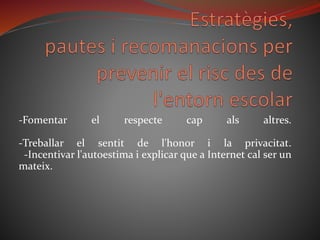 -Fomentar el respecte cap als altres.
-Treballar el sentit de l'honor i la privacitat.
-Incentivar l'autoestima i explicar que a Internet cal ser un
mateix.
 