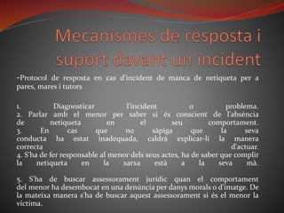 -Protocol de resposta en cas d'incident de manca de netiqueta per a
pares, mares i tutors
1. Diagnosticar l'incident o problema.
2. Parlar amb el menor per saber si és conscient de l'absència
de netiqueta en el seu comportament.
3. En cas que no sàpiga que la seva
conducta ha estat inadequada, caldrà explicar-li la manera
correcta d'actuar.
4. S'ha de fer responsable al menor dels seus actes, ha de saber que complir
la netiqueta en la xarxa està a la seva mà.
5. S'ha de buscar assessorament jurídic quan el comportament
del menor ha desembocat en una denúncia per danys morals o d'imatge. De
la mateixa manera s'ha de buscar aquest assessorament si és el menor la
víctima.
 