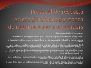 1. Diagnosticar l'incident o problema.
2. Parlar amb el menor per establir el grau de consciència que el menor té sobre el dany causat.
3. En cas que no sàpiga per què la seva conducta ha estat inadequada, explicar-li la manera correcta
d'actuar.
4. El / la tutor / a de l'alumne / a implicat en un acte de falta de netiqueta podrà comunicar-ho al
departament d'orientació i / o al / la alumne / a mediador, que podran parlar directament amb ell / a.
5. Segons la gravetat de l'absència de netiqueta serà convenient comunicar-ho a la família, a l'equip
directiu del centre educatiu o a la persona responsable de dur a terme en el centre protocols davant de
riscos relacionats amb les TIC.
6. El / la alumne / a ha de conèixer la responsabilitat dels seus actes, ha de saber que complir amb la
netiqueta a la xarxa està a la seva mà i és la seva obligació
7. Quan el mal ja està fet, ha de demanar disculpes si ha estat el causant d'alguna situació incòmoda o
molesta. I, per descomptat, evitar que torni a passar.
 