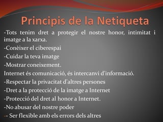 -Tots tenim dret a protegir el nostre honor, intimitat i
imatge a la xarxa.
-Conèixer el ciberespai
-Cuidar la teva imatge
-Mostrar coneixement.
Internet és comunicació, és intercanvi d'informació.
-Respectar la privacitat d'altres persones
-Dret a la protecció de la imatge a Internet
-Protecció del dret al honor a Internet.
-No abusar del nostre poder
-- Ser flexible amb els errors dels altres
 