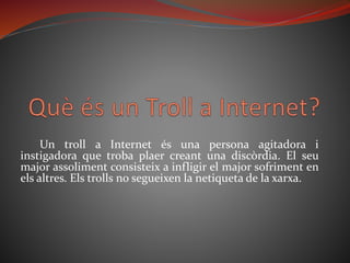 Un troll a Internet és una persona agitadora i
instigadora que troba plaer creant una discòrdia. El seu
major assoliment consisteix a infligir el major sofriment en
els altres. Els trolls no segueixen la netiqueta de la xarxa.
 