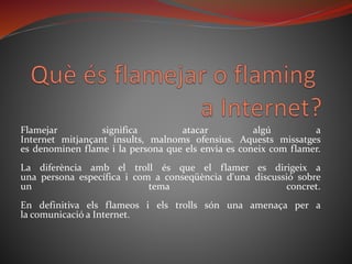 Flamejar significa atacar algú a
Internet mitjançant insults, malnoms ofensius. Aquests missatges
es denominen flame i la persona que els envia es coneix com flamer.
La diferència amb el troll és que el flamer es dirigeix a
una persona específica i com a conseqüència d'una discussió sobre
un tema concret.
En definitiva els flameos i els trolls són una amenaça per a
la comunicació a Internet.
 