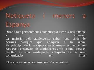 Des d'edats primerenques comencen a crear la seva imatge
a internet.
La majoria dels adolescents saben una sèrie de
normes bàsiques que apliquen a la xarxa.
Els principis de la netiqueta anteriorment esmentats no
han estat ensenyats als adolescents amb la qual cosa el
resultat és una inadequada netiqueta en la seva
comunicació en línia:
•No es mostren en ocasions com són en realitat.
 