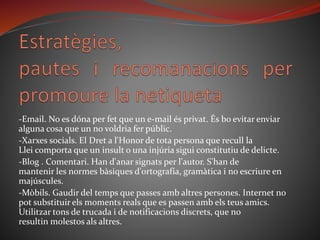 -Email. No es dóna per fet que un e-mail és privat. És bo evitar enviar
alguna cosa que un no voldria fer públic.
-Xarxes socials. El Dret a l'Honor de tota persona que recull la
Llei comporta que un insult o una injúria sigui constitutiu de delicte.
-Blog . Comentari. Han d'anar signats per l'autor. S'han de
mantenir les normes bàsiques d'ortografia, gramàtica i no escriure en
majúscules.
-Mòbils. Gaudir del temps que passes amb altres persones. Internet no
pot substituir els moments reals que es passen amb els teus amics.
Utilitzar tons de trucada i de notificacions discrets, que no
resultin molestos als altres.
 
