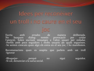 Escriu amb errades de manera deliberada.
No busquen diàleg: només provocació per cridar
l'atenció. Solen escriure missatges a l'altre usuari per enfadar.
-Perfils amb pocs seguidors i molts usuaris als quals segueixen.
-Se senten crescuts quan algú els entra en el seu joc, i ho manifesten.
Recomanacions quan es sospita que parlem amb un troll
-Ignorar
-Bloquejar- perquè no sigui seguidor.
-Si cal, denunciar a la xarxa social.
 