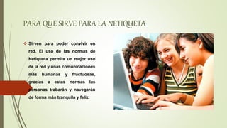PARA QUE SIRVE PARA LA NETIQUETA
 Sirven para poder convivir en
red. El uso de las normas de
Netiqueta permite un mejor uso
de la red y unas comunicaciones
más humanas y fructuosas,
gracias a estas normas las
personas trabarán y navegarán
de forma más tranquila y feliz.
 