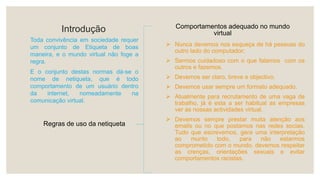 Introdução
Toda convivência em sociedade requer
um conjunto de Etiqueta de boas
maneira, e o mundo virtual não foge a
regra.
E o conjunto destas normas dá-se o
nome de netiqueta, que é todo
comportamento de um usuário dentro
da internet, nomeadamente na
comunicação virtual.
Regras de uso da netiqueta
 Nunca devemos nos esqueça de há pessoas do
outro lado do computador;
 Sermos cuidadoso com o que falamos com os
outros e fazemos.
 Devemos ser claro, breve e objectivo.
 Devemos usar sempre um formato adequado.
 Atualmente para recrutamento de uma vaga de
trabalho, já é esta a ser habitual as empresas
ver as nossas actividades virtual.
 Devemos sempre prestar muita atenção aos
emails ou no que postamos nas redes socias.
Tudo que escrevemos, gera uma interpretação
ao munto todo, para não estarmos
comprometido com o mundo, devemos respeitar
as crenças, orientações sexuais e evitar
comportamentos racistas.
Comportamentos adequado no mundo
virtual
 