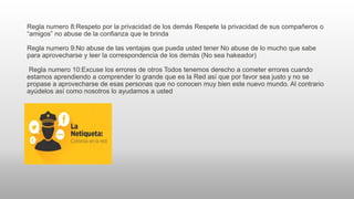 Regla numero 8:Respeto por la privacidad de los demás Respete la privacidad de sus compañeros o
“amigos” no abuse de la confianza que le brinda
Regla numero 9:No abuse de las ventajas que pueda usted tener No abuse de lo mucho que sabe
para aprovecharse y leer la correspondencia de los demás (No sea hakeador)
Regla numero 10:Excuse los errores de otros Todos tenemos derecho a cometer errores cuando
estamos aprendiendo a comprender lo grande que es la Red así que por favor sea justo y no se
propase a aprovecharse de esas personas que no conocen muy bien este nuevo mundo. Al contrario
ayúdelos así como nosotros lo ayudamos a usted
 