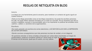 REGLAS DE NETIQUETA EN BLOG
Autoría
Los blogs son una herramienta para la cercanía, para mantener un contacto de igual a igual con
nuestro entorno.
•Tanto en los blogs personales como en los blogs corporativos, los posts los escriben personas.
Por ello, los posts deben aparecer firmados por un autor en concreto. No es necesario que sea su
nombre y apellidos, aunque sí recomendable, pero sí es importante no publicar las entradas como
«admin», «editor» o «[nombre de la organización]».
Escritura
•De modo parecido a la escritura de correo electrónico, LAS MAYÚSCULAS DAN LA IMPRESIÓN
DE ESTAR GRITANDO.
•Siendo concisos conseguiremos que más personas nos lean de verdad y no en diagonal.
•Si queremos abordar un tema complejo compuesto por varias ideas importantes y/o largas de
contextualizar, podemos considerar partirla en varios posts en lugar de uno sólo.
El tiempo de los lectores, igual que el nuestro, es muy valioso.
 