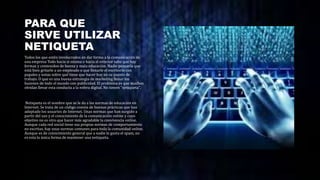 PARA QUE
SIRVE UTILIZAR
NETIQUETA
Todos los que estén involucrados en dar forma a la comunicación de
una empresa Todo hacia si misma o hacia el exterior sabe que hay
formas y contenidos de buena y mala educación. Nadie pensaría que
está bien gritarle a un empleado o que llenarle el escritorio con
papales y notas sobre qué tiene que hacer hoy en su puesto de
trabajo. O que es una buena estrategia de marketing llenar los
buzones de todo el mundo con publicidad. El problema es que muchos
olvidan llevar esta conducta a la esfera digital. No tienen "netiqueta".
Netiqueta es el nombre que se le da a las normas de educación en
Internet. Se trata de un código común de buenas prácticas que han
adoptado los usuarios de Internet. Unas normas que han surgido a
partir del uso y el conocimiento de la comunicación online y cuyo
objetivo no es otro que hacer más agradable la convivencia online.
Aunque cada red social tiene sus propias normas de comportamiento
no escritas, hay unas normas comunes para toda la comunidad online.
Aunque es de conocimiento general que a nadie le gusta el spam, no
es esta la única forma de mantener una netiqueta.
 