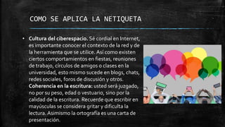 COMO SE APLICA LA NETIQUETA
• Cultura del ciberespacio. Sé cordial en Internet,
es importante conocer el contexto de la red y de
la herramienta que se utilice. Así como existen
ciertos comportamientos en fiestas, reuniones
de trabajo, círculos de amigos o clases en la
universidad, esto mismo sucede en blogs, chats,
redes sociales, foros de discusión y otros.
Coherencia en la escritura: usted será juzgado,
no por su peso, edad o vestuario, sino por la
calidad de la escritura. Recuerde que escribir en
mayúsculas se considera gritar y dificulta la
lectura. Asimismo la ortografía es una carta de
presentación.
 