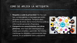 COMO SE APLICA LA NETIQUETA
• Respete y cuide la privacidad: No hay que
leer correos ajenos, o mensajes que estén
dirigidos a otra persona.Tampoco abrir
archivos de otros. De la misma forma cuide su
información personal y financiera.
• Comparta sus conocimientos con otras
personas, esto hace del ciberespacio un
medio para enseñar y aprender. Así mismo,
mantenga los debates y controversias bajo
control, en un ambiente sano y educativo.
 