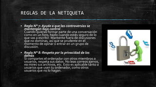 REGLAS DE LA NETIQUETA
▪ Regla N° 7: Ayude a que las controversias se
mantengan bajo control
Cuando quieras formar parte de una conversación
como en un foro, hazlo cuando estés seguro de lo
que vas a escribir. Mantente fuera de discusiones
que no dominas, así que se prudente en el
momento de opinar o entrar en un grupo de
discusión.
▪ Regla N° 8: Respeto por la privacidad de los
demás
Si compartes el ordenador con otros miembros o
usuarios, respeta sus datos. No leas correos ajenos,
no mires sus archivos, etc. Esto es aplicable tanto a
usuarios que usen tu ordenador, como otros
usuarios que no lo hagan.
 