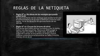REGLAS DE LA NETIQUETA
• Regla N° 9: No abuse de las ventajas que pueda
usted tener
No aprovecharse de las ventajas que pueda tener por
el conocimiento o el acceso a distintos sistemas que
sepas, no te da derecho de aprovecharte de los
demás.
• Regla N° 10: Excuse los errores de otros
Recuerda que todos somos humanos y por lo tanto,
todos nos equivocamos. Nunca se debe juzgar a
alguien por sus fallos. En todo caso, ayudarlo o
sugerirle cuando se encuentre un error y nunca
mostrar prepotencia al encontrar un fallo y mucho
menos reírse de él.
 