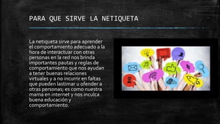PARA QUE SIRVE LA NETIQUETA
La netiqueta sirve para aprender
el comportamiento adecuado a la
hora de interactuar con otras
personas en la red nos brinda
importantes pautas y reglas de
comportamiento que nos ayudan
a tener buenas relaciones
virtuales y a no incurrir en faltas
que pueden lastimar u ofender a
otras personas; es como nuestra
mama en internet y nos inculca
buena educación y
comportamiento.
 