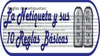 Reglas de netiquetas:
• Regla N° 1: Recuerde lo humano – Buena educación Normalmente en Internet somos anónimos, tratar a las personas con las que te comunicas con respeto, medir las
palabras que dices, pues lo que escribes puede ser archivado y luego utilizado en tu contra, en general tratar a los demás cómo nos gustaría que nos traten.
• Regla N° 2: Compórtate como en la vida real Sea respetuoso y compórtese de acuerdo a las leyes de la sociedad y del ciberespacio, ya que en el ciberespacio las posibilidades
de ser descubierto parecen remotas pero esto no debe hacernos olvidar que hay un ser humano al otro lado del computador.
• Regla N° 3: Sepa en qué lugar del ciberespacio está Antes de participar en una actividad en Internet, se debe observar la conducta, costumbres y leer las normas del sitio. Ya
que en todas no funcionan de la mismas forma y puede cometer errores por no estar informado.
• Regla N° 4: Respete el tiempo y el ancho de banda de los demás Antes de enviar una información a una determinada persona asegúrese que lo que envía es de importancia,
sea breve y conciso ya que el tiempo de los demás vale, y este deja de realizar otras actividades por dedicarle tiempo a leer lo que enviaste.
• Regla N° 5: Forma de escritura Utilice buena redacción y gramática para redactar tus correos, sea claro y coherente con la información que transmite para que esta no sea
distorsionada; sea sencillo, agradable, educado y evite utilizar lenguaje ofensivo porque puede molestar a alguien.
• Regla N° 6: Comparta el conocimiento de expertos Comparte tus conocimientos y de los demás expertos con otras personas de la red y has del ciberespacio un medio para
enseñar y comunicar lo que sabes. Ponte en el lugar de los demás y recuerda cuando no sabías algún tema, sobre lo que ahora te preguntan.
• Regla N° 7: Ayude a que las controversias se mantengan bajo control Cuando quieras formar parte de una conversación como en un foro, hazlo cuando estés seguro de lo
que vas a escribir. Mantente fuera de discusiones que no dominas, así que se prudente en el momento de opinar o entrar en un grupo de discusión.
• Regla N° 8: Respeto por la privacidad de los demás Si compartes el ordenador con otros miembros o usuarios, respeta sus datos. No leas correos ajenos, no mires sus
archivos, etc. Esto es aplicable tanto a usuarios que usen tu ordenador, como otros usuarios que no lo hagan.
• Regla N° 9: No abuse de las ventajas que pueda usted tener No aprovecharse de las ventajas que pueda tener por el conocimiento o el acceso a distintos sistemas que sepas,
no te da derecho de aprovecharte de los demás.
• Regla N° 10: Excuse los errores de otros Recuerda que todos somos humanos y por lo tanto, todos nos equivocamos. Nunca se debe juzgar a alguien por sus fallos. En todo
caso, ayudarlo o sugerirle cuando se encuentre un error y nunca mostrar prepotencia al encontrar un fallo y mucho menos reírse de él.
 