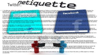 Twitter:
• 1. Se debe dar crédito.Dar crédito a los autores de aquello que se comparte en Twitter es una parte esencial de la comunidad de esta red, ya que no solo se respetan los
derechos de autor y a los demás usuarios, sino que también les permite a todos encontrar el rastro de aquellos a quienes siguen los otros, topándose así con opciones
interesantes para seguir. Tres opciones que menciona para dar crédito son: a través del Retweet, de Via @xxx o de HT xxx (heard through – oído a través de).
2. No promoverse a sí mismo en exceso.Hay que medirse en la auto promoción; la comunidad puede cansarse de ver que alguien solo publica tweets sobre sus productos o
servicios y empezar a verlo como spam ya que la gente espera encontrar información novedosa e interesante, aunque aclara que todo depende del tipo de persona que sea: si
se es un medio de comunicación, un periodista o un bloguero, es muy posible que los seguidores lo que quieran es estar actualizados con los nuevos artículos y entradas, por
lo que la situación sería diferente.
3. Utilizar los enlaces apropiadamente.Se deben compartir los enlaces que correspondan a la fuente de algo que se publica o que puedan proporcionar más información acerca
de eso que se dijo, convirtiéndose de esta manera en algo útil para la comunidad de Twitter. Además, aconseja acortar los enlaces, sobre todo para facilitar la labor de quienes
hagan retweet. Un buen sitio para acortar enlaces es bit.ly.
4. Se debe responder a los seguidores.Es importante mostrar interés por la comunidad respondiendo a aquellos que envían mensajes directos o respuestas, así se cuente con
demasiados seguidores o no se tenga mucho tiempo.
5. Analizar bien a la hora de responder vs. enviar mensajes directos.Se debe tener prudencia con una información de interés público o privado; es decir, tener en cuenta las
consecuencias y el impacto que puede tener una respuesta o un mensaje público (enviado como un reply @xxx), y pensar bien si es mejor enviar un mensaje directo (privado)
o contactar a la persona por otro medio.
6. Diferenciar la propia opinión de los titulares.Se recomienda, además de publicar el enlace, entrecomillar la información tomada de alguna fuente para aclarar que eso no lo
dice quien lo publica y, aparte, utilizar algún método para diferenciar cuál es el comentario propio. Una opción que ofrece él es escribir así: “me (yo):xxxx”.
7. Seguir a aquellos que representan algún valor.Este punto es importante. La diferencia entre Facebook y Twitter es que el primero es para los amigos y el segundo para
personas con las que se comparten intereses comunes e información (Lavrusic aclara que por eso en Facebook hay amigos y en Twitter seguidores). La recomendación es no
seguir a todo aquel que lo sigue a uno, sino saber seleccionar a aquellos contactos que ofrecen algún valor para que exista un buen filtro.
8. No usar incorrectamente el recurso de enviar información sobre los propios productos o servicios a la comunidad de Twitter.Es algo similar al punto de promocionarse
demasiado, pero tiene que ver más con un tipo de spam que se dio mucho antes de que esta red lo controlara un poco y que consiste en promocionar el negocio propio
enviando la información a otras personas en forma de replay. El experto aclara que hay excepciones en las que esto puede ser bien utilizado, por ejemplo cuando se conoce la
necesidad de alguien de encontrar algo específico y se comparte con esa persona la información que necesita.
9. No utilizar “hashtags” en cada palabra.Los hashtags son las palabras que van precedidas de un signo # y que sirven para agrupar tweets alrededor de temas en común de
manera que las personas puedan buscar por temas y encontrar información que otros han publicado sobre estos. Lavrusic recomienda no excederse en el uso de esta
herramienta pensando que a través de ella los tweets serán leídos por más gente y aclara que eso lo único que hace es dificultar la lectura de los mensajes (cuando se usa
demasiado y no porque puede ser realmente útil).
10. No hacer retweet de los propios tweets.No se debe publicar varias veces lo mismo para obtener más clics y que si se va a hacer dos veces, se debe esperar un tiempo
considerable
 