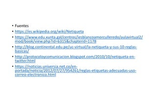• Fuentes
• https://es.wikipedia.org/wiki/Netiqueta
• https://www.edu.xunta.gal/centros/iesblancoamorculleredo/aulavirtual2/
mod/book/view.php?id=6315&chapterid=1178
• http://blog.continental.edu.pe/uc-virtual/la-netiqueta-y-sus-10-reglas-
basicas/
• http://protocoloycomunicacion.blogspot.com/2010/10/netiqueta-en-
twitter.html
• https://noticias.universia.net.co/en-
portada/noticia/2012/07/27/954261/reglas-etiquetas-adecuadas-uso-
correo-electronico.html
 