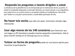 - Responda las preguntas o tweets dirigidos a usted.
La dinámica de la plataforma se ve enriquecida por la interacción de los usuarios. Si
usted no responde preguntas o mensajes directos va a hacer pensar a sus seguidores
que usted no es un usuario activo y va quedar aislado en la plataforma. Recuerde
que Twitter es una gran conversación y usted debe participar de ella.
No hacer tuis vacíos, que sólo son spam. Comunicar siempre algo
interesante.
Usar algo menos de los 140 caracteres para favorecer que
nos hagan un RT (retuiteo) y puedan insertar pequeños comentarios. Vale la
pena invertir tiempo en el mensaje que se va a lanzar.
Tuitear en forma de pregunta puede ser una buena opción para
incentivar la participación.
 