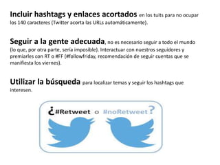 Incluir hashtags y enlaces acortados en los tuits para no ocupar
los 140 caracteres (Twitter acorta las URLs automáticamente).
Seguir a la gente adecuada, no es necesario seguir a todo el mundo
(lo que, por otra parte, sería imposible). Interactuar con nuestros seguidores y
premiarles con RT o #FF (#followfriday, recomendación de seguir cuentas que se
manifiesta los viernes).
Utilizar la búsqueda para localizar temas y seguir los hashtags que
interesen.
 