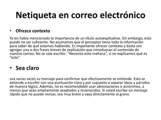 Netiqueta en correo electrónico
• Ofrezca contexto
Ya les había mencionado la importancia de un título autoexplicativo. Sin embargo, esto
puede no ser suficiente. No asumamos que el perceptor tiene toda la información
para saber de qué estamos hablando. Es importante ofrecer contexto y basta con
agregar una o dos frases breves de explicación que introduzcan el contenido de
nuestro correo. No se vale escribir: “Necesito esto mañana”, si no explicamos qué es
“esto”.
• Sea claro
Lea varias veces su mensaje para confirmar que efectivamente se entiende. Esto se
extiende a escribir con una puntuación clara y por supuesto a separar ideas y párrafos
de manera lógica. Además, no es recomendable usar abreviaciones o acrónimos, a
menos que sean ampliamente aceptados y reconocidos. Si usted escribe un mensaje
rápido que no puede revisar, sea muy breve y vaya directamente al grano.
 