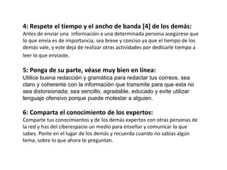 4: Respete el tiempo y el ancho de banda [4] de los demás:
Antes de enviar una información a una determinada persona asegúrese que
lo que envía es de importancia, sea breve y conciso ya que el tiempo de los
demás vale, y este deja de realizar otras actividades por dedicarle tiempo a
leer lo que enviaste.
5: Ponga de su parte, véase muy bien en línea:
Utilice buena redacción y gramática para redactar tus correos, sea
claro y coherente con la información que transmite para que esta no
sea distorsionada; sea sencillo, agradable, educado y evite utilizar
lenguaje ofensivo porque puede molestar a alguien.
6: Comparta el conocimiento de los expertos:
Comparte tus conocimientos y de los demás expertos con otras personas de
la red y has del ciberespacio un medio para enseñar y comunicar lo que
sabes. Ponte en el lugar de los demás y recuerda cuando no sabías algún
tema, sobre lo que ahora te preguntan.
 