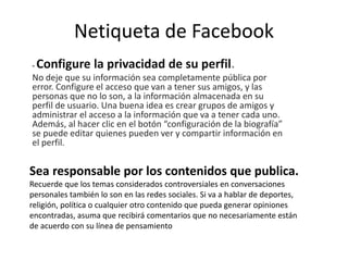 Netiqueta de Facebook
- Configure la privacidad de su perfil.
No deje que su información sea completamente pública por
error. Configure el acceso que van a tener sus amigos, y las
personas que no lo son, a la información almacenada en su
perfil de usuario. Una buena idea es crear grupos de amigos y
administrar el acceso a la información que va a tener cada uno.
Además, al hacer clic en el botón “configuración de la biografía”
se puede editar quienes pueden ver y compartir información en
el perfil.
Sea responsable por los contenidos que publica.
Recuerde que los temas considerados controversiales en conversaciones
personales también lo son en las redes sociales. Si va a hablar de deportes,
religión, política o cualquier otro contenido que pueda generar opiniones
encontradas, asuma que recibirá comentarios que no necesariamente están
de acuerdo con su línea de pensamiento
 