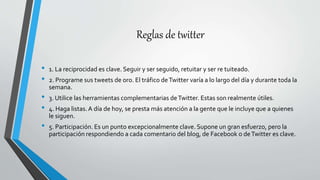Reglas de twitter
• 1. La reciprocidad es clave. Seguir y ser seguido, retuitar y ser re tuiteado.
• 2. Programe sus tweets de oro. El tráfico deTwitter varía a lo largo del día y durante toda la
semana.
• 3. Utilice las herramientas complementarias deTwitter. Estas son realmente útiles.
• 4. Haga listas.A día de hoy, se presta más atención a la gente que le incluye que a quienes
le siguen.
• 5. Participación. Es un punto excepcionalmente clave. Supone un gran esfuerzo, pero la
participación respondiendo a cada comentario del blog, de Facebook o deTwitter es clave.
 