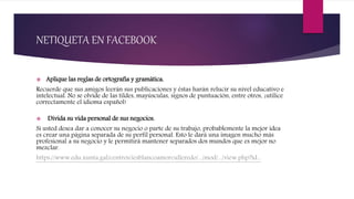 NETIQUETA EN FACEBOOK
 Aplique las reglas de ortografía y gramática.
Recuerde que sus amigos leerán sus publicaciones y éstas harán relucir su nivel educativo e
intelectual. No se olvide de las tildes, mayúsculas, signos de puntuación, entre otros, ¡utilice
correctamente el idioma español!
 Divida su vida personal de sus negocios.
Si usted desea dar a conocer su negocio o parte de su trabajo, probablemente la mejor idea
es crear una página separada de su perfil personal. Esto le dará una imagen mucho más
profesional a su negocio y le permitirá mantener separados dos mundos que es mejor no
mezclar.
https://www.edu.xunta.gal/centros/iesblancoamorculleredo/.../mod/.../view.php?id...
 