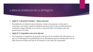 10 REGLAS GENERALES DE LA NETIQUETA
 Regla N° 1: Recuerde lo humano – Buena educación
 Normalmente en Internet somos anónimos, tratar a las personas con las que te
comunicas con respeto, medir las palabras que dices, pues lo que escribes puede ser
archivado y luego utilizado en tu contra, en general tratar a los demás cómo nos
gustaría que nos traten.
 Regla N° 2: Compórtate como en la vida real
 Sea respetuoso y compórtese de acuerdo a las leyes de la sociedad y del ciberespacio, ya
que en el ciberespacio las posibilidades de ser descubierto parecen remotas pero esto no
debe hacernos olvidar que hay un ser humano al otro lado del computador.
 