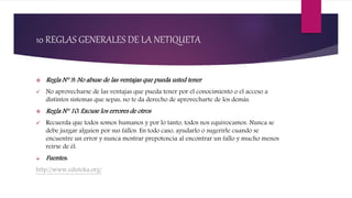 10 REGLAS GENERALES DE LA NETIQUETA
 Regla N° 9: No abuse de las ventajas que pueda usted tener
 No aprovecharse de las ventajas que pueda tener por el conocimiento o el acceso a
distintos sistemas que sepas, no te da derecho de aprovecharte de los demás.
 Regla N° 10: Excuse los errores de otros
 Recuerda que todos somos humanos y por lo tanto, todos nos equivocamos. Nunca se
debe juzgar alguien por sus fallos. En todo caso, ayudarlo o sugerirle cuando se
encuentre un error y nunca mostrar prepotencia al encontrar un fallo y mucho menos
reírse de él.
 Fuentes:
http://www.eduteka.org/
 
