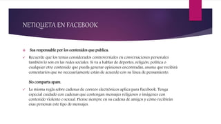 NETIQUETA EN FACEBOOK
 Sea responsable por los contenidos que publica.
 Recuerde que los temas considerados controversiales en conversaciones personales
también lo son en las redes sociales. Si va a hablar de deportes, religión, política o
cualquier otro contenido que pueda generar opiniones encontradas, asuma que recibirá
comentarios que no necesariamente están de acuerdo con su línea de pensamiento.
No comparta spam.
 La misma regla sobre cadenas de correos electrónicos aplica para Facebook. Tenga
especial cuidado con cadenas que contengan mensajes religiosos o imágenes con
contenido violento o sexual. Piense siempre en su cadena de amigos y cómo recibirán
esas personas este tipo de mensajes.
 