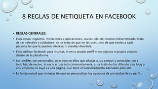 8 REGLAS DE NETIQUETA EN FACEBOOK
• REGLAS GENERALES:
• Evita enviar regalitos, invitaciones a aplicaciones, causas, etc. de manera indiscriminada. trata
de ser selectivo y cuidadoso: no se trata de que no las uses, sino de que envíes a cada
persona las que le pueden interesar o resultar divertida.
• Evita utilizar facebook para insultar, ni en tu propio perfil ni en páginas o grupos creados
dentro de la plataforma
• Los perfiles son personales, se espera en ellos que añadas a tus amigos y conocidos, no a
todo hijo de vecino. si vas a actuar indiscriminadamente, si se trata de dar difusión a tu blog o
a tu empresa, lo suyo es una página, que tiene el funcionamiento adecuado para ello.
• Es fundamental que inviertas tiempo en personalizar las opciones de privacidad de tu perfil..
 