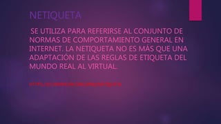 NETIQUETA
SE UTILIZA PARA REFERIRSE AL CONJUNTO DE
NORMAS DE COMPORTAMIENTO GENERAL EN
INTERNET. LA NETIQUETA NO ES MÁS QUE UNA
ADAPTACIÓN DE LAS REGLAS DE ETIQUETA DEL
MUNDO REAL AL VIRTUAL.
HTTPS://ES.WIKIPEDIA.ORG/WIKI/NETIQUETA
 