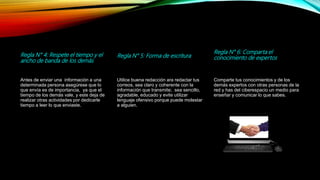 Regla N° 4: Respete el tiempo y el
ancho de banda de los demás
Antes de enviar una información a una
determinada persona asegúrese que lo
que envía es de importancia, ya que el
tiempo de los demás vale, y este deja de
realizar otras actividades por dedicarle
tiempo a leer lo que enviaste.
Regla N° 5: Forma de escritura
Utilice buena redacción ara redactar tus
correos, sea claro y coherente con la
información que transmite; sea sencillo,
agradable, educado y evite utilizar
lenguaje ofensivo porque puede molestar
a alguien.
Regla N° 6: Comparta el
conocimiento de expertos
Comparte tus conocimientos y de los
demás expertos con otras personas de la
red y has del ciberespacio un medio para
enseñar y comunicar lo que sabes.
 