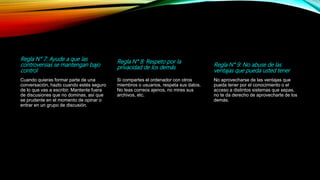 Regla N° 7: Ayude a que las
controversias se mantengan bajo
control
Cuando quieras formar parte de una
conversación, hazlo cuando estés seguro
de lo que vas a escribir. Mantente fuera
de discusiones que no dominas, así que
se prudente en el momento de opinar o
entrar en un grupo de discusión.
Regla N° 8: Respeto por la
privacidad de los demás
Si compartes el ordenador con otros
miembros o usuarios, respeta sus datos.
No leas correos ajenos, no mires sus
archivos, etc.
Regla N° 9: No abuse de las
ventajas que pueda usted tener
No aprovecharse de las ventajas que
pueda tener por el conocimiento o el
acceso a distintos sistemas que sepas,
no te da derecho de aprovecharte de los
demás.
 