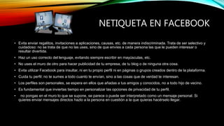 NETIQUETA EN FACEBOOK
• Evita enviar regalitos, invitaciones a aplicaciones, causas, etc. de manera indiscriminada. Trata de ser selectivo y
cuidadoso: no se trata de que no las uses, sino de que envíes a cada persona las que le pueden interesar o
resultar divertida.
• Haz un uso correcto del lenguaje, evitando siempre escribir en mayúsculas, etc.
• No uses el muro de otro para hacer publicidad de tu empresa, de tu blog o de ninguna otra cosa.
• Evita utilizar Facebook para insultar, ni en tu propio perfil ni en páginas o grupos creados dentro de la plataforma.
• Cuida tu perfil: no te sumes a todo cuanto te envían, sino a las cosas que de verdad te interesan.
• Los perfiles son personales, se espera en ellos que añadas a tus amigos y conocidos, no a todo hijo de vecino.
• Es fundamental que inviertas tiempo en personalizar las opciones de privacidad de tu perfil.
• no pongas en el muro lo que se supone, se parece o puede ser interpretado como un mensaje personal. Si
quieres enviar mensajes directos hazlo a la persona en cuestión a la que quieras hacérselo llegar.
 