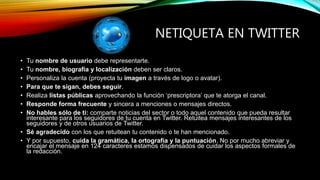 NETIQUETA EN TWITTER
• Tu nombre de usuario debe representarte.
• Tu nombre, biografía y localización deben ser claros.
• Personaliza la cuenta (proyecta tu imagen a través de logo o avatar).
• Para que te sigan, debes seguir.
• Realiza listas públicas aprovechando la función ‘prescriptora’ que te atorga el canal.
• Responde forma frecuente y sincera a menciones o mensajes directos.
• No hables sólo de ti: comparte noticias del sector o todo aquel contenido que pueda resultar
interesante para los seguidores de tu cuenta en Twitter. Retuitea mensajes interesantes de los
seguidores y de otros usuarios de Twitter.
• Sé agradecido con los que retuitean tu contenido o te han mencionado.
• Y por supuesto, cuida la gramática, la ortografía y la puntuación. No por mucho abreviar y
encajar el mensaje en 124 caracteres estamos dispensados de cuidar los aspectos formales de
la redacción.
 