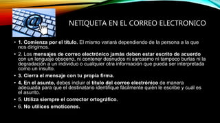 NETIQUETA EN EL CORREO ELECTRONICO
• 1. Comienza por el título. El mismo variará dependiendo de la persona a la que
nos dirigimos.
• 2. Los mensajes de correo electrónico jamás deben estar escrito de acuerdo
con un lenguaje obsceno, ni contener desnudos ni sarcasmo ni tampoco burlas ni la
degradación a un individuo o cualquier otra información que pueda ser interpretada
como un insulto.
• 3. Cierra el mensaje con tu propia firma.
• 4. En el asunto, debes incluir el título del correo electrónico de manera
adecuada para que el destinatario identifique fácilmente quién le escribe y cuál es
el asunto.
• 5. Utiliza siempre el corrector ortográfico.
• 6. No utilices emoticones.
 
