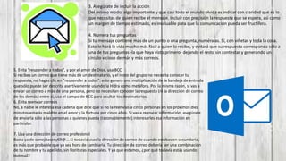 5. Evita "responder a todos", y por el amor de Dios, usa BCC
Si recibes un correo que tiene más de un destinatario, y el resto del grupo no necesita conocer tu
respuesta, no hagas clic en "responder a todos": esto genera una multiplicación de la bandeja de entrada
que sólo puede ser descrita asertivamente usando la Hidra como metáfora. Por la misma razón, si vas a
enviar un correo a más de una persona, pero no necesitan conocer la respuesta (ni la dirección de correo
de los demás) entre sí, usa el campo de BCC para ocultar los destinatarios.
6. Evita reenviar correos
No, a nadie le interesa esa cadena que dice que si no la reenvías a cinco personas en los próximos diez
minutos estarás maldito en el amor y la fortuna por cinco años. Si vas a reenviar información, asegúrate
de enviarla sólo a las personas a quienes pueda (razonablemente) interesarles esa información en
particular.
7. Usa una dirección de correo profesional
Basta ya de conejitasexy69@... Si todavía usas la dirección de correo de cuando estabas en secundaria,
es más que probable que ya sea hora de cambiarla. Tu dirección de correo debería ser una combinación
de tu nombre y tu apellido, sin florituras especiales. Y ya que estamos, ¿por qué todavía estás usando
Hotmail?
3. Asegúrate de incluir la acción
Del mismo modo, algo importante y que casi todo el mundo olvida es indicar con claridad qué es lo
que necesitas de quien recibe el mensaje. Incluir con precisión la respuesta que se espera, así como
un margen de tiempo estimado, es invaluable para que la comunicación pueda ser fructífera.
4. Numera tus preguntas
Si tu mensaje contiene más de un punto o una pregunta, numéralas. Sí, con viñetas y toda la cosa.
Esto le hará la vida mucho más fácil a quien lo recibe, y evitará que su respuesta corresponda sólo a
una de tus preguntas -la que haya visto primero- dejando el resto sin contestar y generando un
círculo vicioso de más y más correos.
 