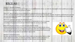 REGLAS
REGLA N°1. Recuerde lo humano
No hagas a otros lo que no quieras que te hagan a ti, es verdaderamente irónico. Las redes de computadores hacen posible que se pongan
en contacto personas que de otra forma no lo harían.
REGLA N°2. Siga en la Red los mismos estándares de comportamiento que utiliza en la vida real.
Sea ético. Un punto más sobre la ética en la Red: Si usted hace uso de versiones de prueba, páguelas. Al pagarlas usted estimula el que más
personas desarrollen estas ayudas, Si usted se siente tentado de hacer algo ilegal en el ciberespacio, es muy probable que al hacerlo vaya
en contra de la “Netiqueta”..
REGLA N°3. espacio en qué lugar del ciberespacio estás
Lo que es perfectamente aceptable en un área puede ser condenable en otra. Por ejemplo,
en muchos de los grupos de discusión por Televisión hablar de rumores es permisible.
REGLA N°4. Respete el tiempo y el ancho de banda [4] de los demás.
Cuándo accidentalmente usted envía 5 veces el mismo mensaje a la misma lista de correos,
usted está desperdiciando tanto el tiempo de la gente (que debe abrir y descartar las 5 copias
de su mensaje) y el ancho de banda, referido al almacenamiento (porque envía varias veces
la misma información que debe ser guardada en alguna parte).
REGLA N° 5: Forma de escritura
Recuerda que todos somos humanos y por lo tanto, todos nos equivocamos. Nunca se debe
juzgar a alguien por sus fallos. En todo caso, ayudarlo o sugerirle cuando se encuentre un
error y nunca mostrar prepotencia al encontrar un fallo y mucho menos reírse de él.
 