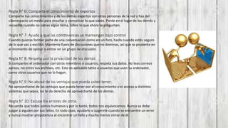 Regla N° 6: Comparta el conocimiento de expertos
Comparte tus conocimientos y de los demás expertos con otras personas de la red y has del
ciberespacio un medio para enseñar y comunicar lo que sabes. Ponte en el lugar de los demás y
recuerda cuando no sabías algún tema, sobre lo que ahora te preguntan.
Regla N° 7: Ayude a que las controversias se mantengan bajo control
Cuando quieras formar parte de una conversación como en un foro, hazlo cuando estés seguro
de lo que vas a escribir. Mantente fuera de discusiones que no dominas, así que se prudente en
el momento de opinar o entrar en un grupo de discusión.
Regla N° 8: Respeto por la privacidad de los demás
Si compartes el ordenador con otros miembros o usuarios, respeta sus datos. No leas correos
ajenos, no mires sus archivos, etc. Esto es aplicable tanto a usuarios que usen tu ordenador,
como otros usuarios que no lo hagan.
Regla N° 9: No abuse de las ventajas que pueda usted tener
No aprovecharse de las ventajas que pueda tener por el conocimiento o el acceso a distintos
sistemas que sepas, no te da derecho de aprovecharte de los demás.
Regla N° 10: Excuse los errores de otros
Recuerda que todos somos humanos y por lo tanto, todos nos equivocamos. Nunca se debe
juzgar a alguien por sus fallos. En todo caso, ayudarlo o sugerirle cuando se encuentre un error
y nunca mostrar prepotencia al encontrar un fallo y mucho menos reírse de él.
 