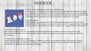 FACEBOOK
1. Deja de pedir a la gente que les “gusten” tus actualizaciones
Hace algunos años, era muy común ver publicaciones que iniciaban con “Dale ‘Me gusta’ a este post
si…” Tristemente, eso sigue existiendo. Crear buen contenido es la única forma en la que conseguirás
“Me gusta”. Si lo piensas, un like es una acción muy vacía; es la forma más simple de interactuar. Por lo
que pedirle a la gente que le guste lo que pones es chafa y no otorga valor a los lectores.
2. No sobre publiques
Simple: si llenas las actualizaciones de estado de tus seguidores, la gente esconderá tus estatus o
simplemente dará “Ya no me gusta” a tu página. Lo mismo ocurre con tu página personal; todos somos
libres de compartir lo que queramos con nuestros amigos, pero si exageras sufrirás las consecuencias.
3. Mantén los hashtags al mínimo
Aún no estamos seguros sobre cómo los hashtags están afectando nuestro posicionamiento de marca en Facebook, ya que
apenas fueron introducidos. Pero el mismo consejo aplica en Twitter y en Facebook: Asegúrate que los hashtags sean relevantes
y no excesivos.
4. Cuando ocurra una tragedia, no hables
No hay razón por la que una marca deba publicar en Facebook cuando ocurre una tragedia nacional o internacional, y menos si
no te concierne. Mandar “pensamientos” y “oraciones” a las víctimas no es correcto para atraer atención. Una mejor técnica
sería ofrecer a tu audiencia una forma de donar o participar.
 