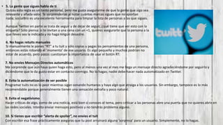 • 5. La gente que sigues habla de ti
Quizás esta regla es un tanto personal, pero me gusta asegurarme de que la gente que sigo sea
relevante y añada valor. Te sorprenderías al notar cuántas marcas sigues que no aportan
nada; socialBro es una excelente herramienta para limpiar la lista de personas a las que sigues.
Aunque Twitter en parte se trata de seguir y de dejar de seguir, ¿qué tiene que ver esto con la
etiqueta? Sólo piensa: si te invitan a una cena con un +1, quieres asegurarte que la persona a la
que lleves sea la indicada y no haga ningún desastre.
6. No hagas retuits manuales
Si manualmente le pones “RT” a tu tuit y sólo copias y pegas los pensamientos de una persona,
entonces estás robando el ‘momento’ de ese usuario. Es algo pequeño y muchos podrían no
estar de acuerdo, pero pocos cuestionan la importancia de usar el botón RT.
7. No envíes Mensajes Directos automáticos
Me sorprende que aún haya quien haga esto, pero al menos una vez al mes me llega un mensaje directo agradeciéndome por seguirlo y
diciéndome que le da gusto estar en contacto conmigo. No lo hagas; nadie debe hacer nada automatizado en Twitter.
8. Evita la automatización de ser posible
Programar tuits no es lo peor mientras sigan sonando humanos y haya algo que atraiga a los usuarios. Sin embargo, tampoco es lo más
recomendable porque generalmente tienen una sensación extraña y poco natural.
9. Evita el negativismo
Hacer críticas de algo, como de una noticia, está bien si conoces el tema, pero criticar a las personas abre una puerta que no quieres abrir en
las redes sociales. Intenta enviar mensajes positivos y no tendrás problema alguno.
10. Si tienes que escribir “alerta de spoiler”, no envíes el tuit
Con escribir esa frase prácticamente aseguras que tu post arruinará alguna ‘sorpresa’ para un usuario. Simplemente, no lo hagas.
 
