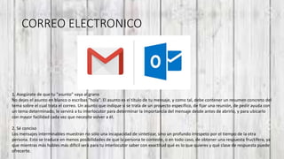 CORREO ELECTRONICO
1. Asegúrate de que tu "asunto" vaya al grano
No dejes el asunto en blanco o escribas "hola". El asunto es el título de tu mensaje, y como tal, debe contener un resumen concreto del
tema sobre el cual trata el correo. Un asunto que indique si se trata de un proyecto específico, de fijar una reunión, de pedir ayuda con
un tema determinado, le servirá a tu interlocutor para determinar la importancia del mensaje desde antes de abrirlo, y para ubicarlo
con mayor facilidad cada vez que necesite volver a él.
2. Sé conciso
Los mensajes interminables muestran no sólo una incapacidad de sintetizar, sino un profundo irrespeto por el tiempo de la otra
persona. Esto se traduce en menos posibilidades de que la persona te conteste, o en todo caso, de obtener una respuesta fructífera, ya
que mientras más hables más difícil será para tu interlocutor saber con exactitud qué es lo que quieres y qué clase de respuesta puede
ofrecerte.
 