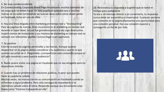 5. No seas condescendiente
En Condescending Corporate Brand Page encontrarás muchos ejemplos de
las cosas que no debes hacer. En esta página es palpable que a muchas
marcas se les están terminando las buenas ideas sobre cómo atraer gente
en Facebook. Evita ser uno de ellos.
6. Hay una línea delgada entre marketing en tiempo real y “brandjacking”
Para las páginas de marcas, Oreo incursionó en el marketing en tiempo real
durante el Super Bowl, lo cual fue grandioso pero a la vez algo destructivo.
Inspiró cientos de imitaciones y sus intentos de marketing en tiempo real no
siempre son relevantes: pueden incluso llegar a ser spamosos.
7. Sé positivo
Este tip va para las páginas personales y las marcas. Aunque quieras
despotricar en tu página, debes considerar a tu audiencia y qué es lo que
quieren escuchar de ti. Pregúntate: ¿compartimos este contenido porque es
útil para nosotros o para nuestra audiencia?
8. Nadie quiere visitar una página en Facebook que no sea amigable para los
dispositivos móviles
9. Cuando hay un problema de relaciones públicas, lo peor que puedes
hacer es quedarte callado
Muchas veces, las marcas cierran su comunicación en Facebook cuando se
enfrentan a algún problema. Pero sólo conseguirás exacerbarlo si te
mantienes callado sobre el tema. Responde aunque sea únicamente unas
líneas como “Estamos trabajando en ello”.
10. Personaliza tu respuesta a la gente que se tomó el
tiempo para contactarte
Ya sea a un mensaje directo o un comentario, tu respuesta
nunca debe ser automática e impersonal. Cualquier persona
que comenta en tu página representa una oportunidad para
una conexión personal. Haz esa conexión especial y
conseguirás un fan de por vida.
 