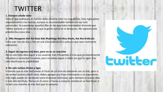TWITTER
1. Siempre añade valor
Todo lo que publiques en Twitter debe añadirle valor tus seguidores. Esta regla aplica
especialmente a las marcas, aunque es recomendable también en tus tuits
personales. Ya superamos aquellos días en los que todos bromeaban diciendo que
Twitter parecía un menú de lo que la gente comía en el desayuno. No regreses esta
plataforma a esos días.
2. #No #exageres #en #el #uso #de #hashtags #en #tus #tuits, #se #ve #ridículo
Evita usar más de dos o tres en una sola publicación y procura que sean realmente
relevantes.
3. Seguir de regreso está bien, pero no es un requisito
No es una mala idea seguir a tus usuarios más influyentes o a los que constantemente
retuitean o comentan tus posts, pero no debes seguir a todos los que te sigan. Eso
sólo disminuye tu credibilidad.
4. No sólo tuitees títulos y ligas
Entiendo que es más fácil enviar el título de un artículo relevante con un link, pero si
de verdad quieres añadir valor, debes agregar una frase interesante o un argumento.
Esta regla puede ser excepción para empresas noticiosas, pero siempre es buena idea
ir más allá del título. Piensa en él como si fueras a comprar comida en un fast-food; si
te dan una muestra es más fácil que lo compres.
 