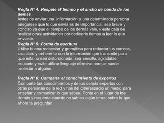 Regla N° 4: Respete el tiempo y el ancho de banda de los
demás
Antes de enviar una información a una determinada persona
asegúrese que lo que envía es de importancia, sea breve y
conciso ya que el tiempo de los demás vale, y este deja de
realizar otras actividades por dedicarle tiempo a leer lo que
enviaste.
Regla N° 5: Forma de escritura
Utilice buena redacción y gramática para redactar tus correos,
sea claro y coherente con la información que transmite para
que esta no sea distorsionada; sea sencillo, agradable,
educado y evite utilizar lenguaje ofensivo porque puede
molestar a alguien.
Regla N° 6: Comparta el conocimiento de expertos
Comparte tus conocimientos y de los demás expertos con
otras personas de la red y has del ciberespacio un medio para
enseñar y comunicar lo que sabes. Ponte en el lugar de los
demás y recuerda cuando no sabías algún tema, sobre lo que
ahora te preguntan.
 