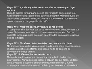 Regla N° 7: Ayude a que las controversias se mantengan bajo
control
Cuando quieras formar parte de una conversación como en un foro,
hazlo cuando estés seguro de lo que vas a escribir. Mantente fuera de
discusiones que no dominas, así que se prudente en el momento de
opinar o entrar en un grupo de discusión.
Regla N° 8: Respeto por la privacidad de los demás
Si compartes el ordenador con otros miembros o usuarios, respeta sus
datos. No leas correos ajenos, no mires sus archivos, etc. Esto es
aplicable tanto a usuarios que usen tu ordenador, como otros usuarios
que no lo hagan.
Regla N° 9: No abuse de las ventajas que pueda usted tener
No aprovecharse de las ventajas que pueda tener por el conocimiento o
el acceso a distintos sistemas que sepas, no te da derecho de
aprovecharte de los demás.
Regla N° 10: Excuse los errores de otros
Recuerda que todos somos humanos y por lo tanto, todos nos
equivocamos. Nunca se debe juzgar a alguien por sus fallos. En todo
caso, ayudarlo o sugerirle cuando se encuentre un error y nunca
mostrar prepotencia al encontrar un fallo y mucho menos reírse de él.
 